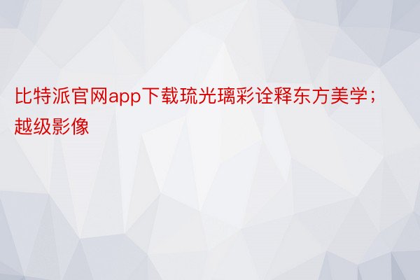 比特派官网app下载琉光璃彩诠释东方美学；越级影像