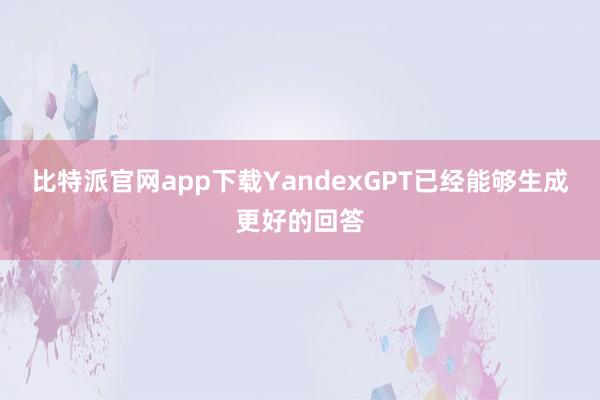 比特派官网app下载YandexGPT已经能够生成更好的回答