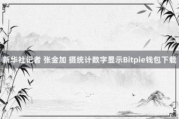 新华社记者 张金加 摄统计数字显示Bitpie钱包下载